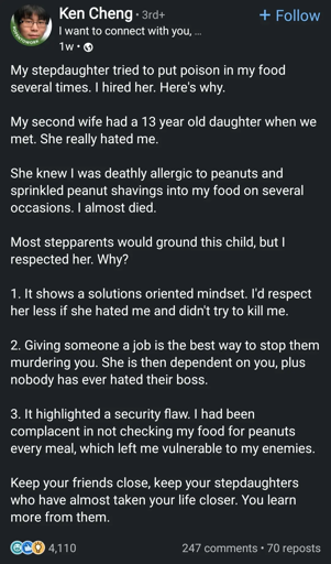 My stepdaughter tried to put poison in my food several times. I hired her. Here's why.

My second wife had a 13 year old daughter when we met. She really hated me.

She knew I was deathly allergic to peanuts and sprinkled peanut shavings into my food on several occasions. I almost died.

Most stepparents would ground this child, but I respected her. Why?

1. It shows a solutions oriented mindset. I'd respect her less if she hated me and didn't try to kill me.

2. Giving someone a job is the best way to stop them murdering you. She is then dependent on you, plus nobody has ever hated their boss.

3. It highlighted a security flaw. I had been complacent in not checking my food for peanuts every meal, which left me vulnerable to my enemies.

Keep your friends close, keep your stepdaughters who have almost taken your life closer. You learn more from them.