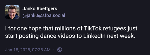 @jank0@sfba.social: "I for one hope that millions of TikTok refugees just start posting dance videos to LinkedIn next week."